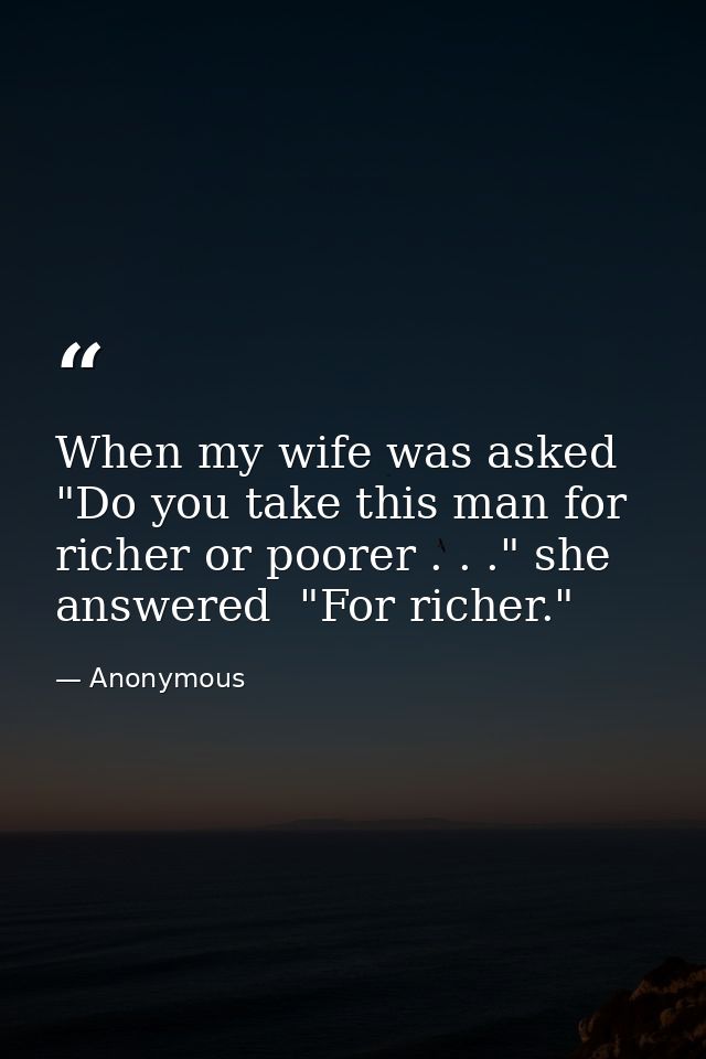 When my wife was asked  "Do you take this man for richer or poorer . . ." she answered  "For richer." — Anonymous