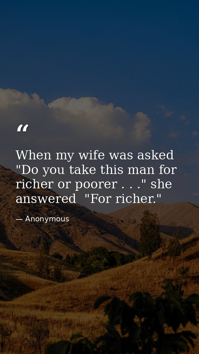 When my wife was asked  "Do you take this man for richer or poorer . . ." she answered  "For richer." — Anonymous