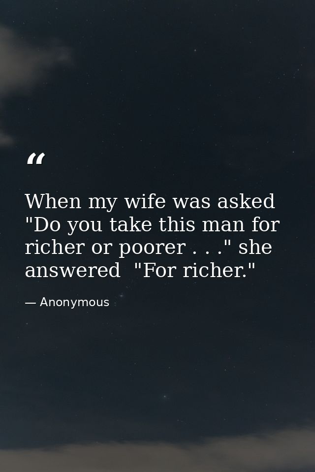 When my wife was asked  "Do you take this man for richer or poorer . . ." she answered  "For richer." — Anonymous