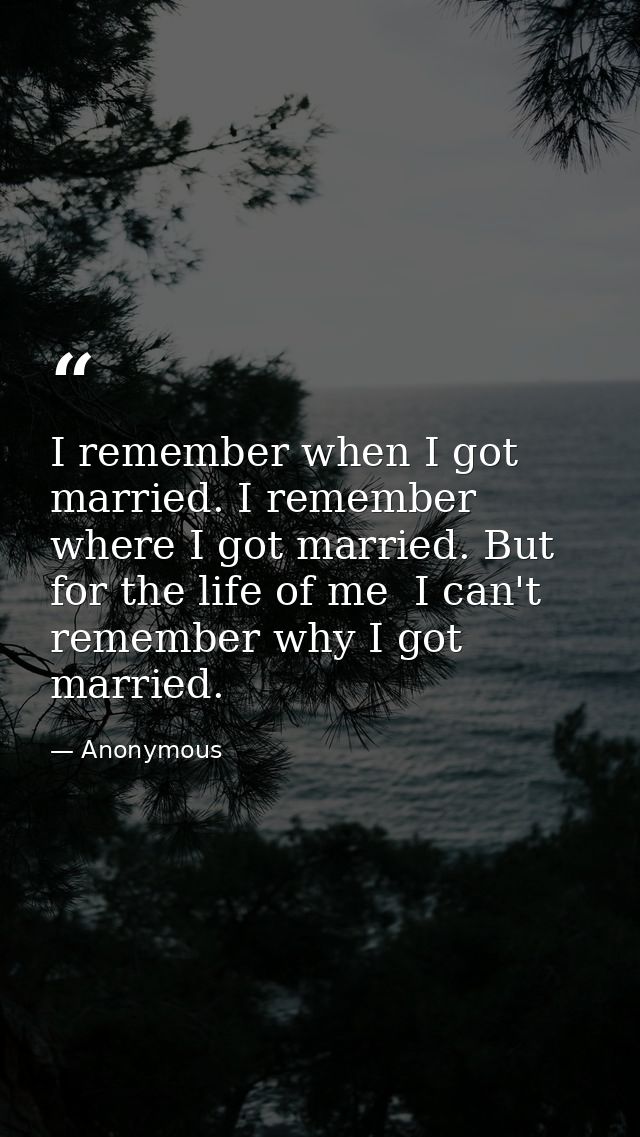I remember when I got married. I remember where I got married. But for the life of me  I can't remember why I got marrie — Anonymous