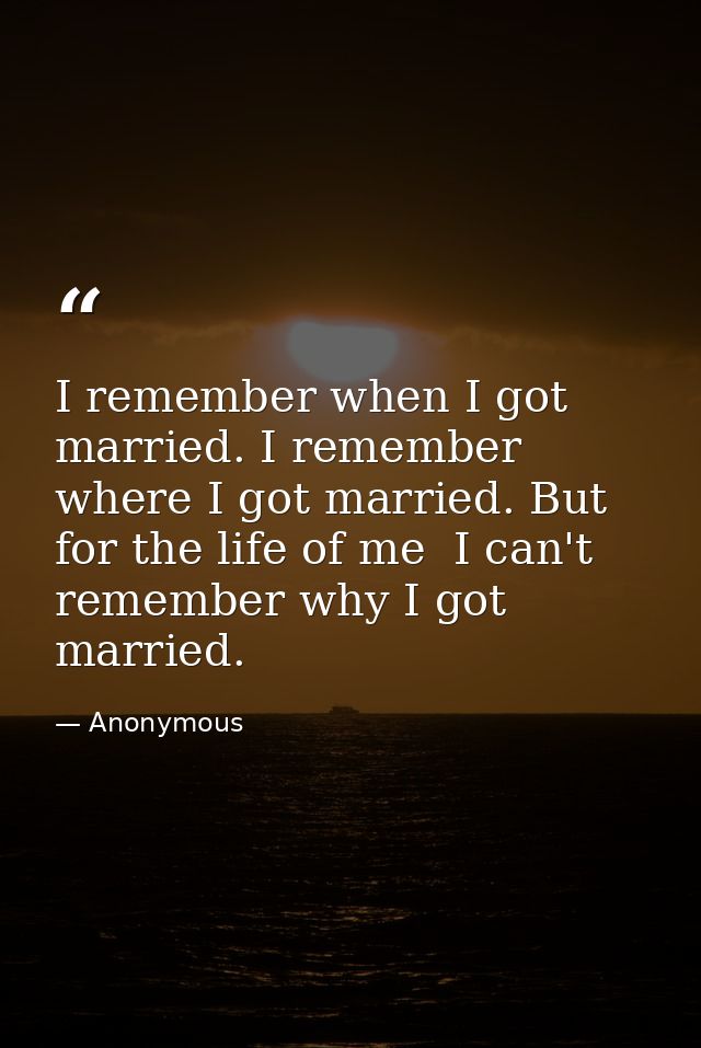 I remember when I got married. I remember where I got married. But for the life of me  I can't remember why I got marrie — Anonymous