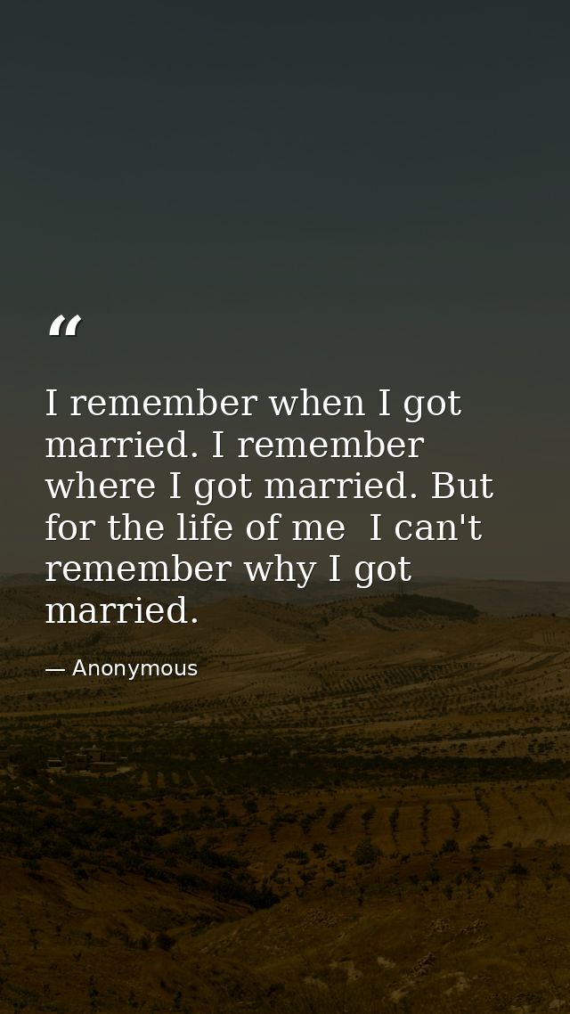 I remember when I got married. I remember where I got married. But for the life of me  I can't remember why I got marrie — Anonymous