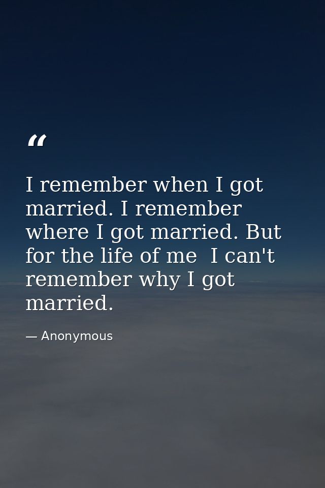 I remember when I got married. I remember where I got married. But for the life of me  I can't remember why I got marrie — Anonymous