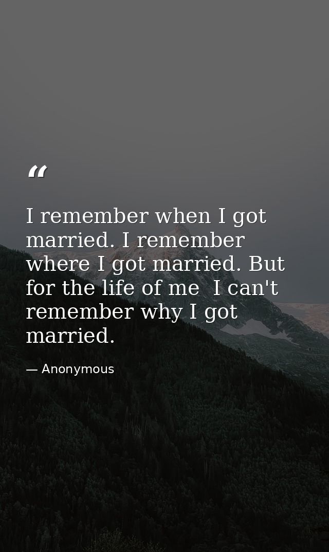 I remember when I got married. I remember where I got married. But for the life of me  I can't remember why I got marrie — Anonymous