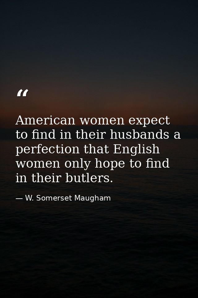American women expect to find in their husbands a perfection that English women only hope to find in their butlers. — W. Somerset Maugham