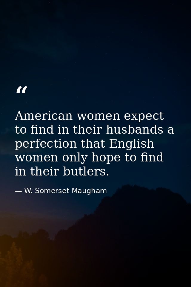 American women expect to find in their husbands a perfection that English women only hope to find in their butlers. — W. Somerset Maugham
