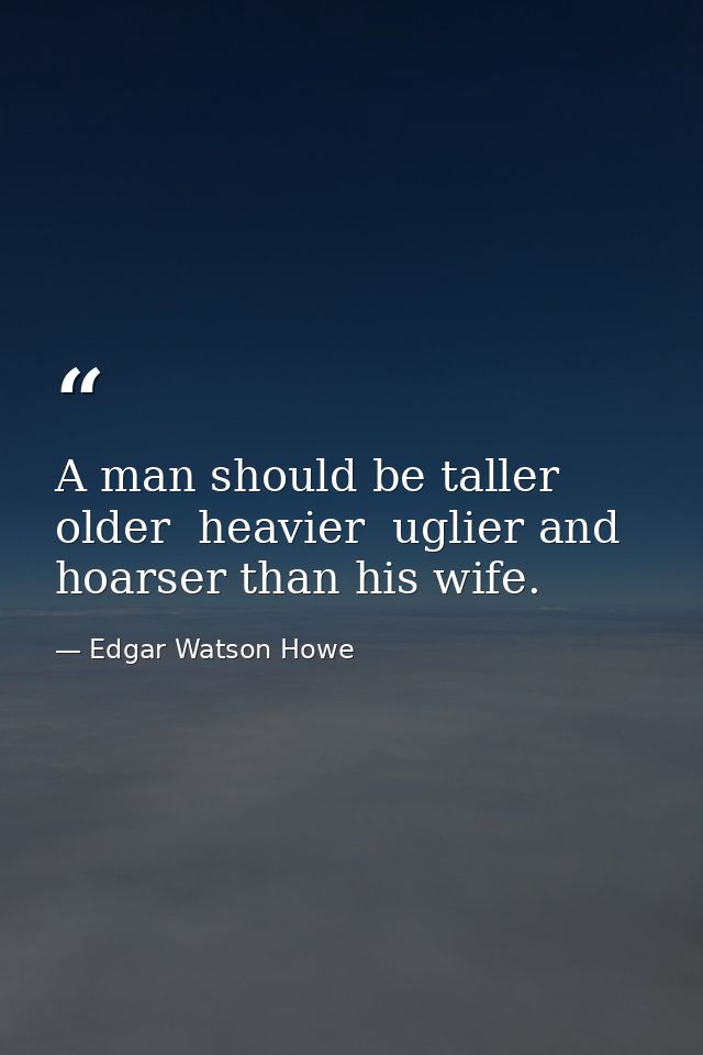 A man should be taller  older  heavier  uglier and hoarser than his wife. — Edgar Watson Howe