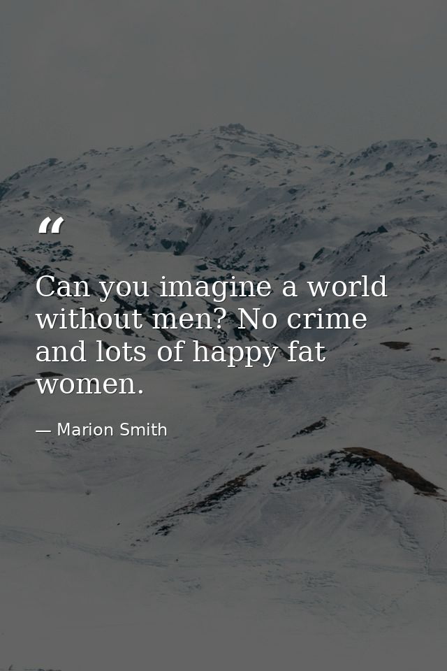 Can you imagine a world without men? No crime and lots of happy fat women. — Marion Smith