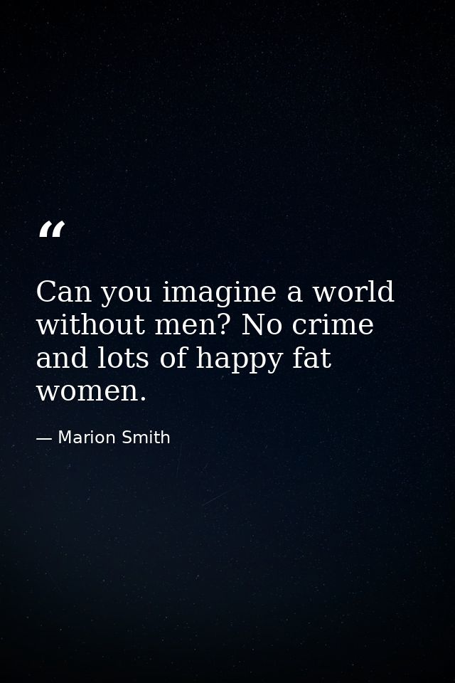 Can you imagine a world without men? No crime and lots of happy fat women. — Marion Smith