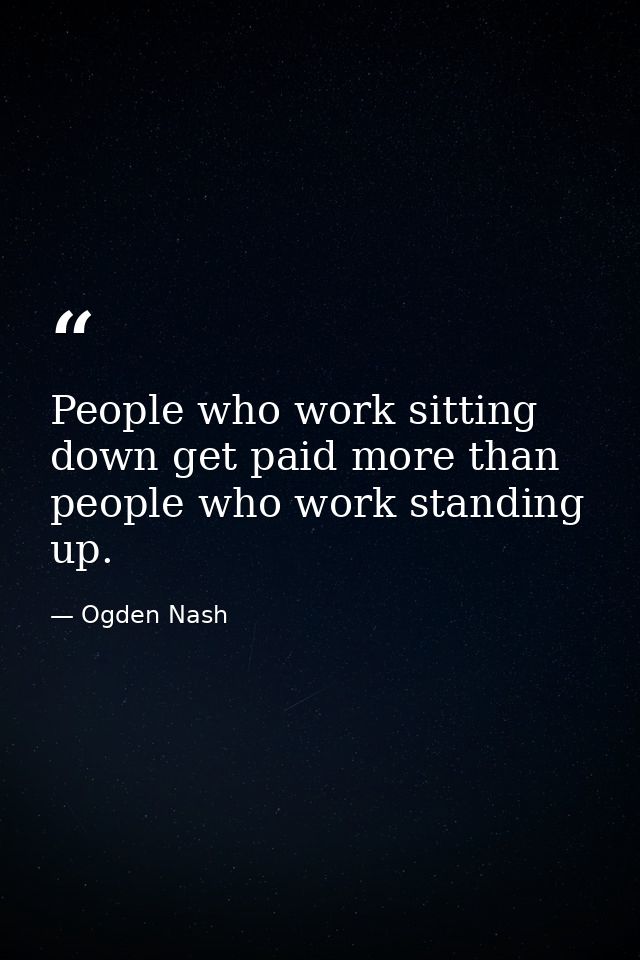 People who work sitting down get paid more than people who work standing up. — Ogden Nash