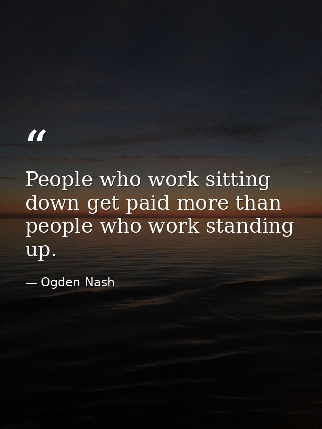 People who work sitting down get paid more than people who work standing up. — Ogden Nash