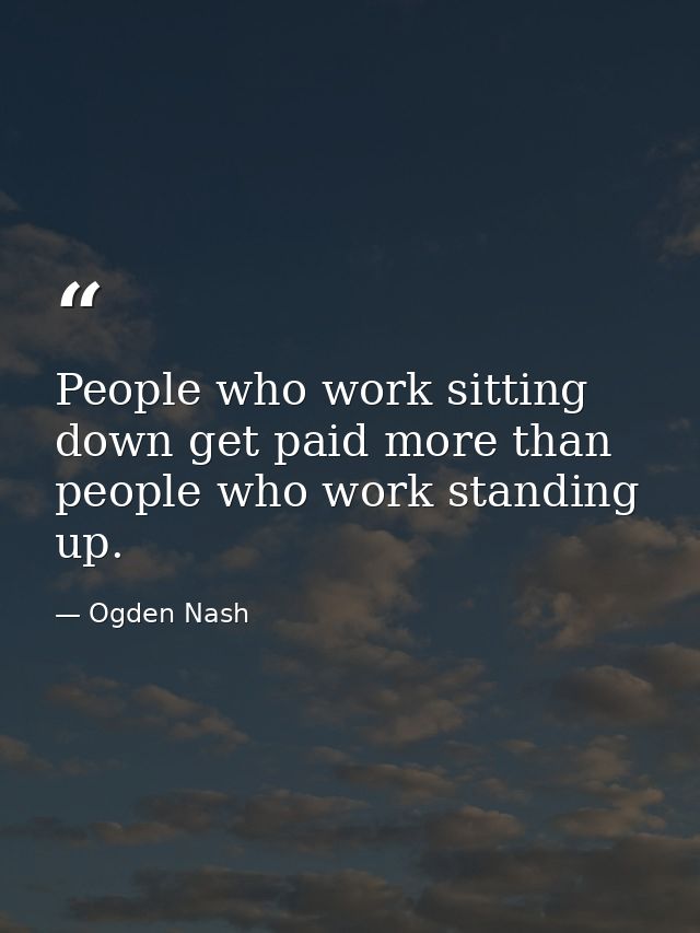 People who work sitting down get paid more than people who work standing up. — Ogden Nash