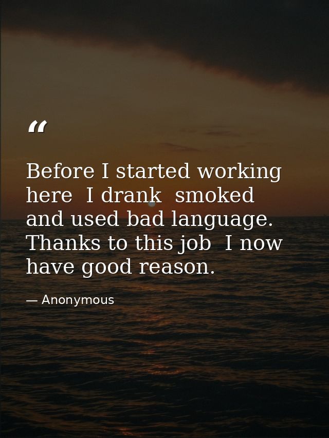 Before I started working here  I drank  smoked  and used bad language. Thanks to this job  I now have good reason. — Anonymous