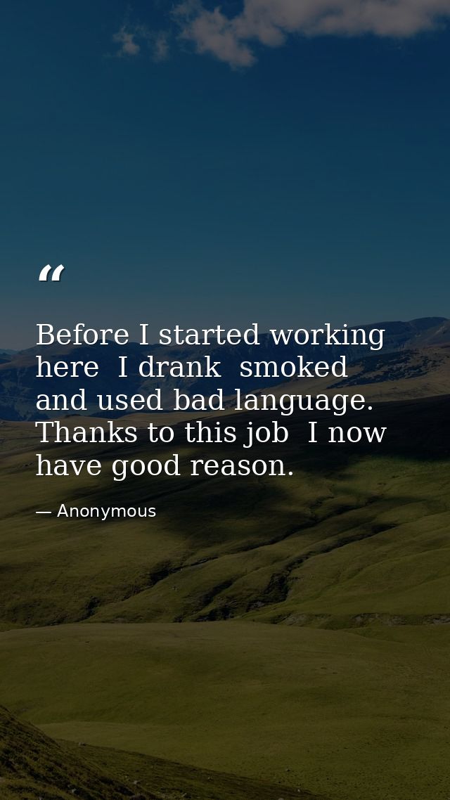 Before I started working here  I drank  smoked  and used bad language. Thanks to this job  I now have good reason. — Anonymous