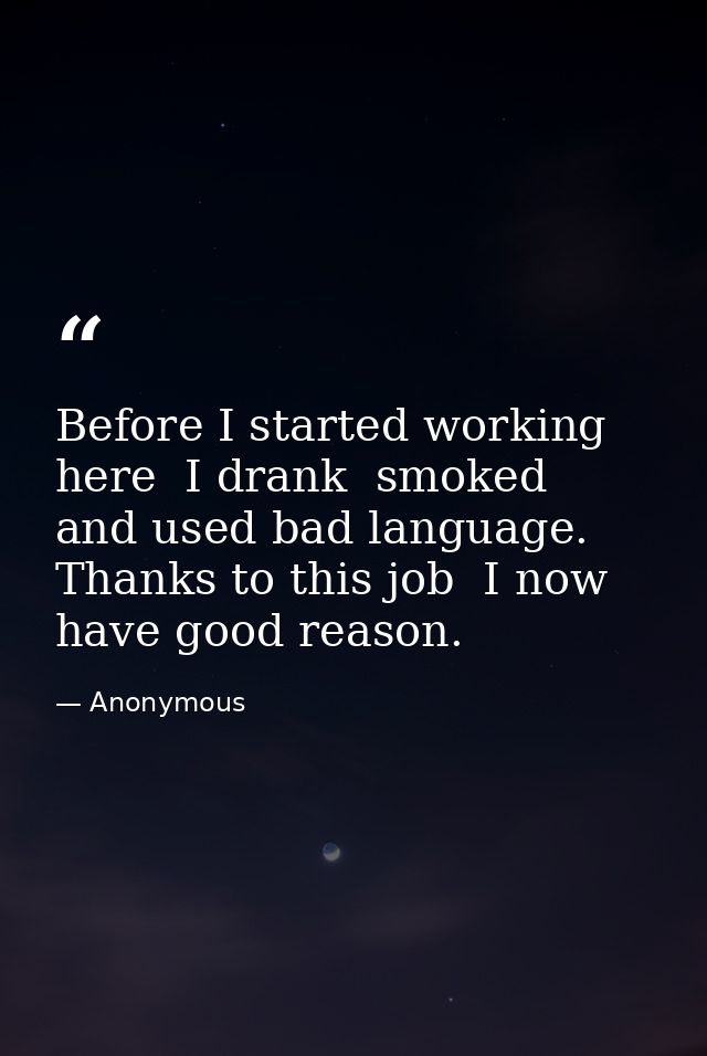 Before I started working here  I drank  smoked  and used bad language. Thanks to this job  I now have good reason. — Anonymous