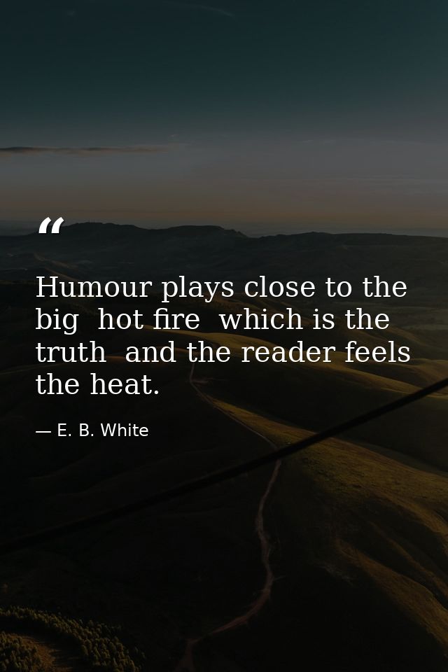 Humour plays close to the big  hot fire  which is the truth  and the reader feels the heat. — E. B. White