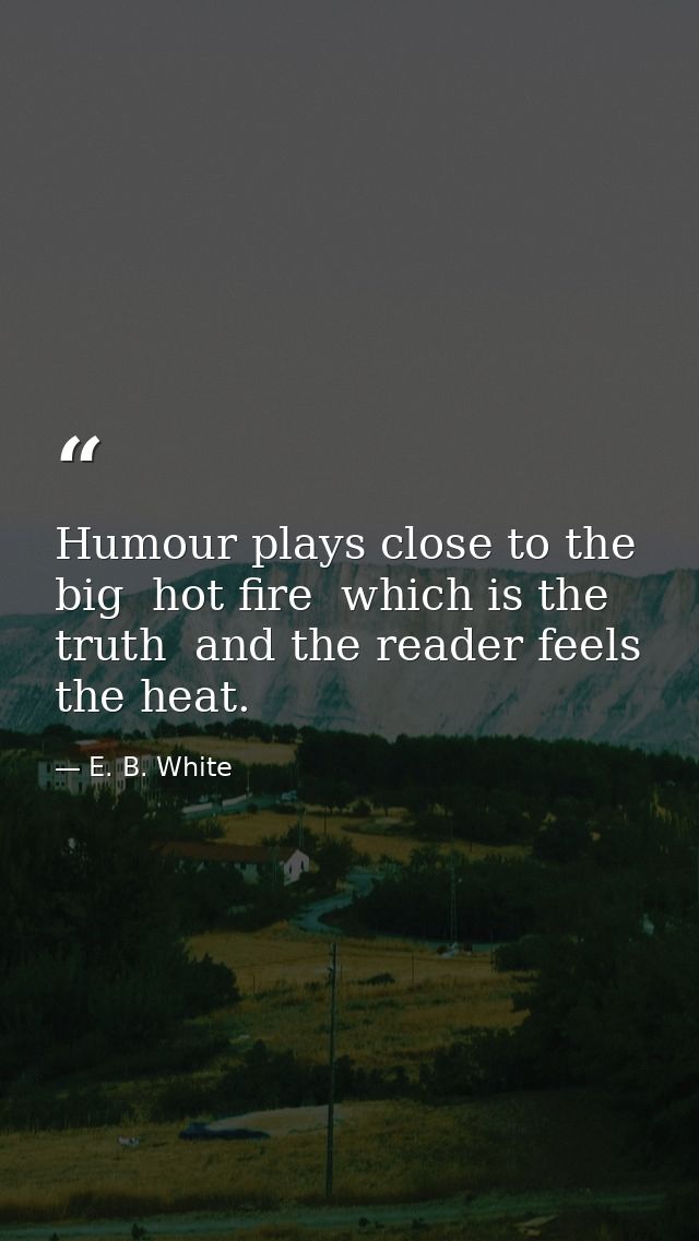 Humour plays close to the big  hot fire  which is the truth  and the reader feels the heat. — E. B. White