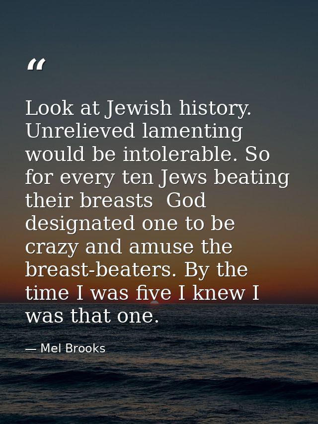 Look at Jewish history. Unrelieved lamenting would be intolerable. So  for every ten Jews beating their breasts  God des — Mel Brooks