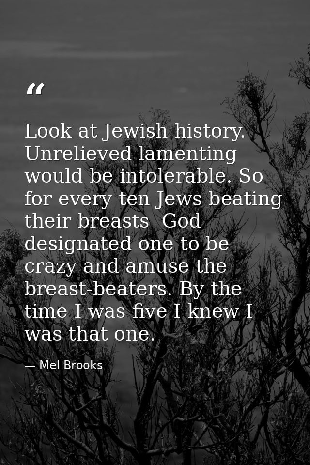 Look at Jewish history. Unrelieved lamenting would be intolerable. So  for every ten Jews beating their breasts  God des — Mel Brooks