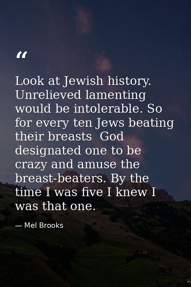 Look at Jewish history. Unrelieved lamenting would be intolerable. So  for every ten Jews beating their breasts  God des — Mel Brooks