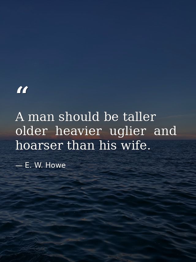 A man should be taller  older  heavier  uglier  and hoarser than his wife. — E. W. Howe