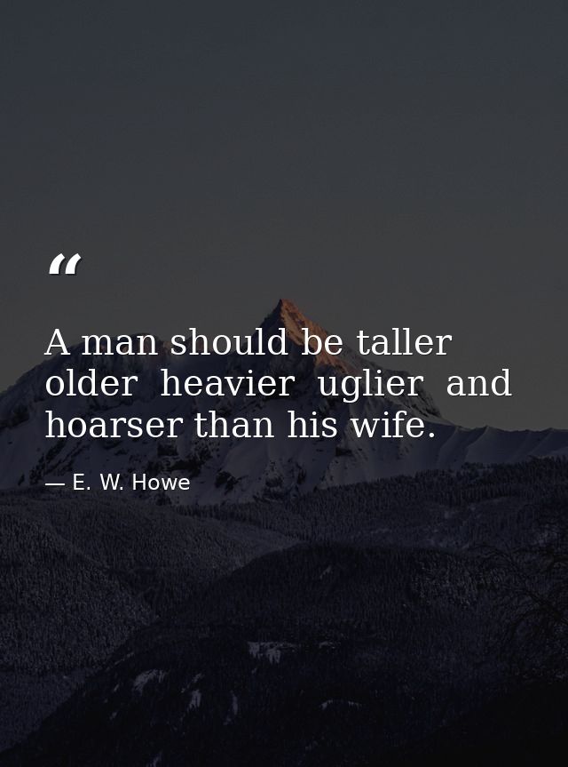 A man should be taller  older  heavier  uglier  and hoarser than his wife. — E. W. Howe