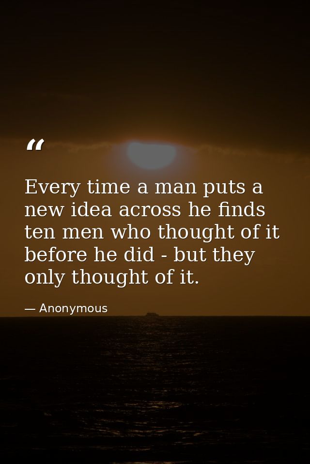 Every time a man puts a new idea across he finds ten men who thought of it before he did - but they only thought of it. — Anonymous