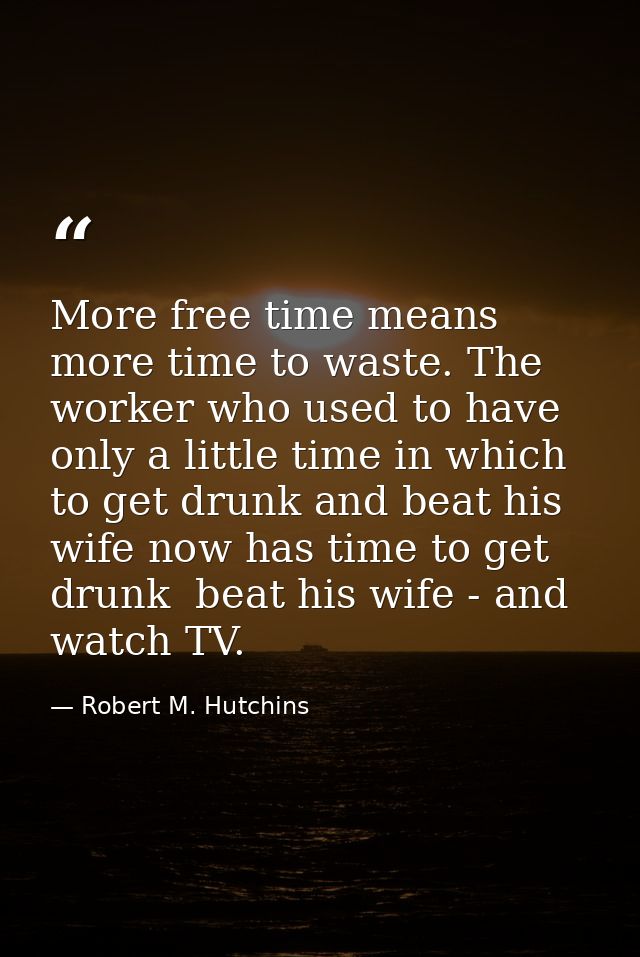 More free time means more time to waste. The worker who used to have only a little time in which to get drunk and beat h — Robert M. Hutchins