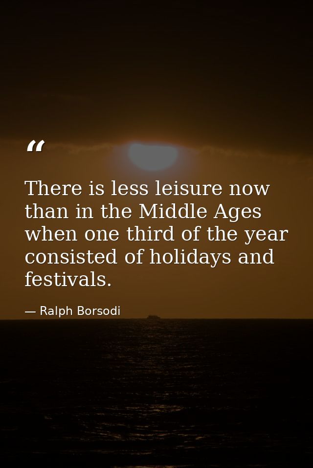 There is less leisure now than in the Middle Ages  when one third of the year consisted of holidays and festivals. — Ralph Borsodi