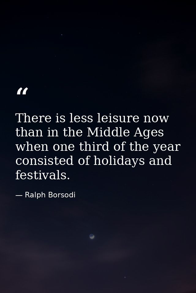 There is less leisure now than in the Middle Ages  when one third of the year consisted of holidays and festivals. — Ralph Borsodi