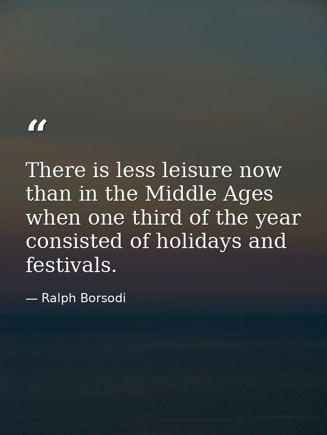 There is less leisure now than in the Middle Ages  when one third of the year consisted of holidays and festivals. — Ralph Borsodi