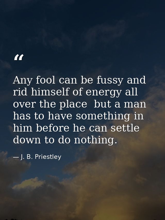 Any fool can be fussy and rid himself of energy all over the place  but a man has to have something in him before he can — J. B. Priestley