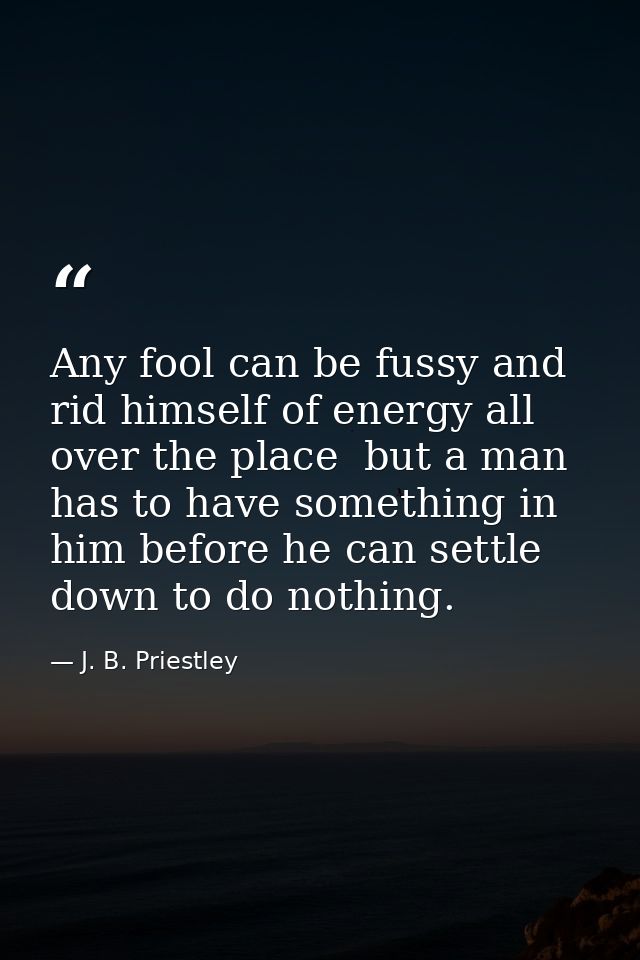 Any fool can be fussy and rid himself of energy all over the place  but a man has to have something in him before he can — J. B. Priestley