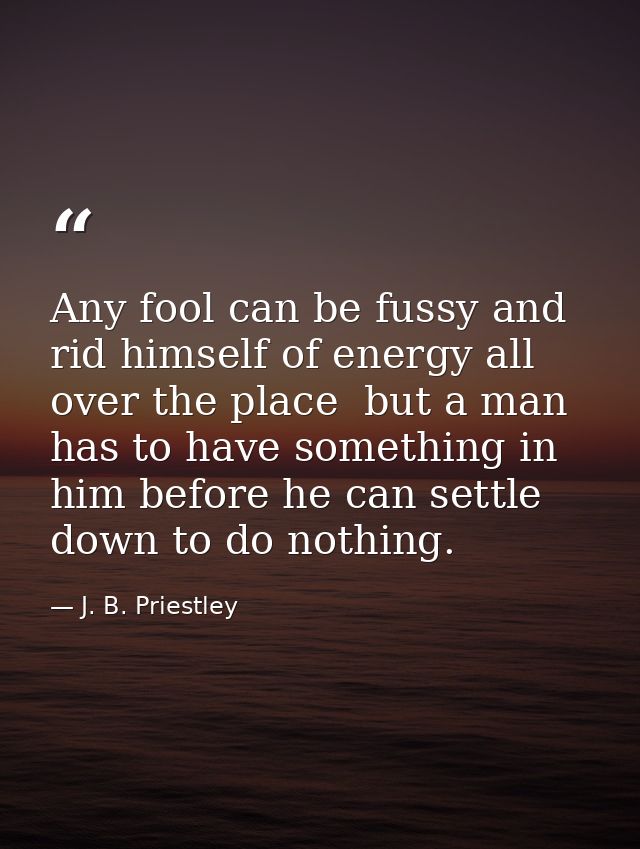 Any fool can be fussy and rid himself of energy all over the place  but a man has to have something in him before he can — J. B. Priestley