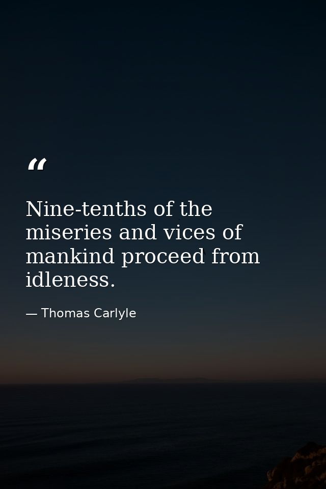 Nine-tenths of the miseries and vices of mankind proceed from idleness. — Thomas Carlyle