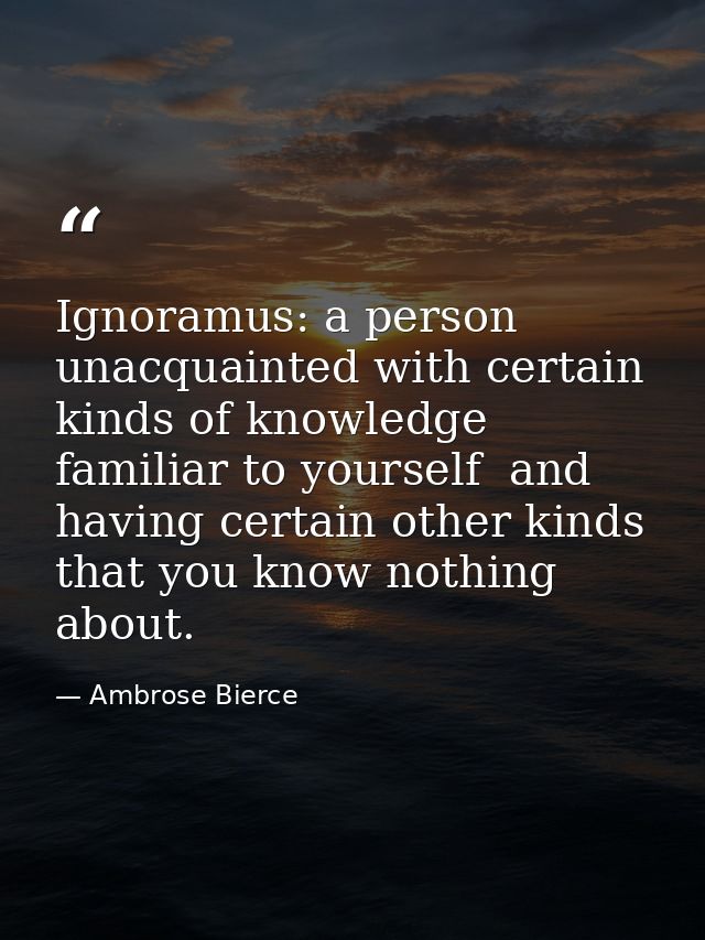 Ignoramus: a person unacquainted with certain kinds of knowledge familiar to yourself  and having certain other kinds th — Ambrose Bierce
