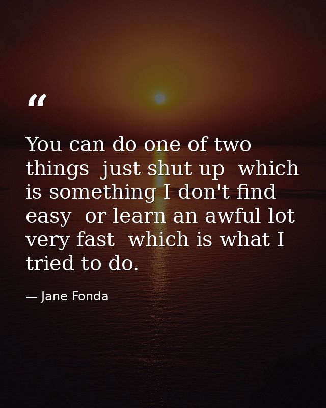 You can do one of two things  just shut up  which is something I don't find easy  or learn an awful lot very fast  which — Jane Fonda