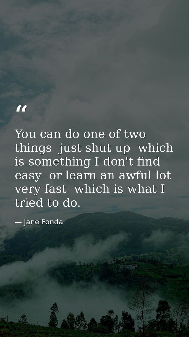 You can do one of two things  just shut up  which is something I don't find easy  or learn an awful lot very fast  which — Jane Fonda