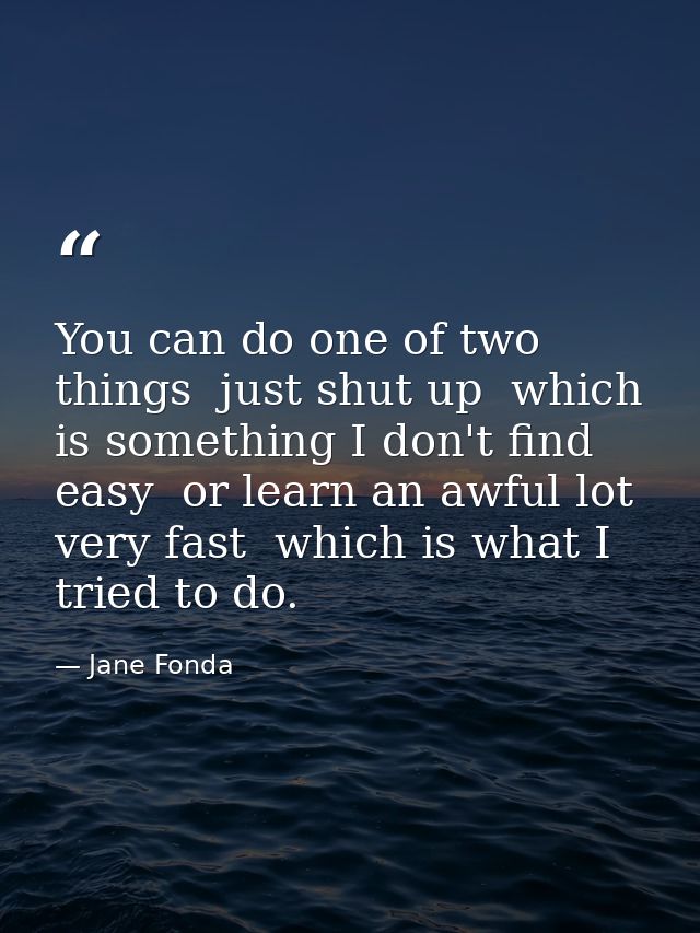 You can do one of two things  just shut up  which is something I don't find easy  or learn an awful lot very fast  which — Jane Fonda