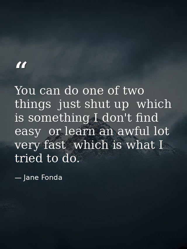 You can do one of two things  just shut up  which is something I don't find easy  or learn an awful lot very fast  which — Jane Fonda
