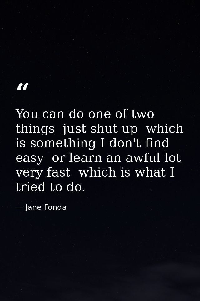 You can do one of two things  just shut up  which is something I don't find easy  or learn an awful lot very fast  which — Jane Fonda
