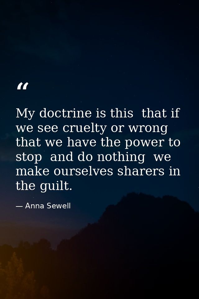 My doctrine is this  that if we see cruelty or wrong that we have the power to stop  and do nothing  we make ourselves s — Anna Sewell