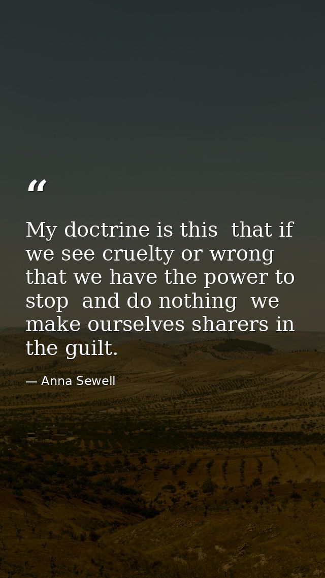 My doctrine is this  that if we see cruelty or wrong that we have the power to stop  and do nothing  we make ourselves s — Anna Sewell