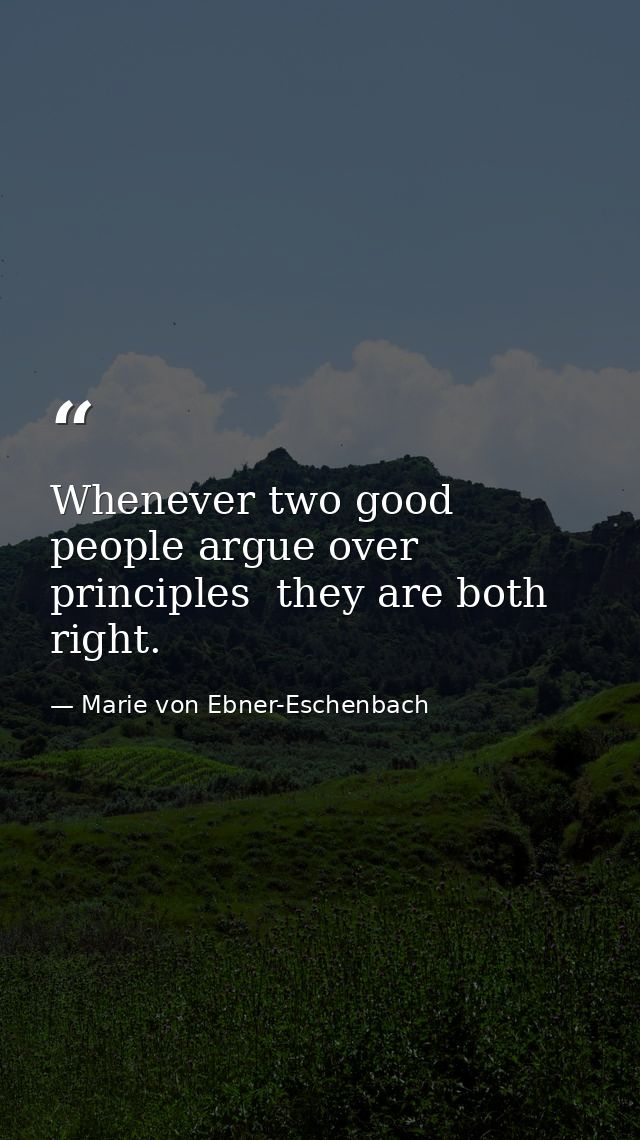 Whenever two good people argue over principles  they are both right. — Marie von Ebner-Eschenbach