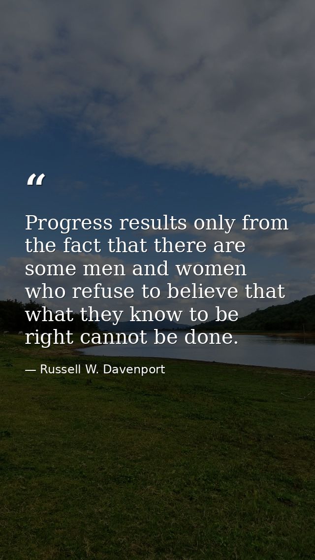 Progress results only from the fact that there are some men and women who refuse to believe that what they know to be ri — Russell W. Davenport