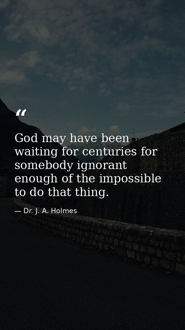 God may have been waiting for centuries for somebody ignorant enough of the impossible to do that thing. — Dr. J. A. Holmes