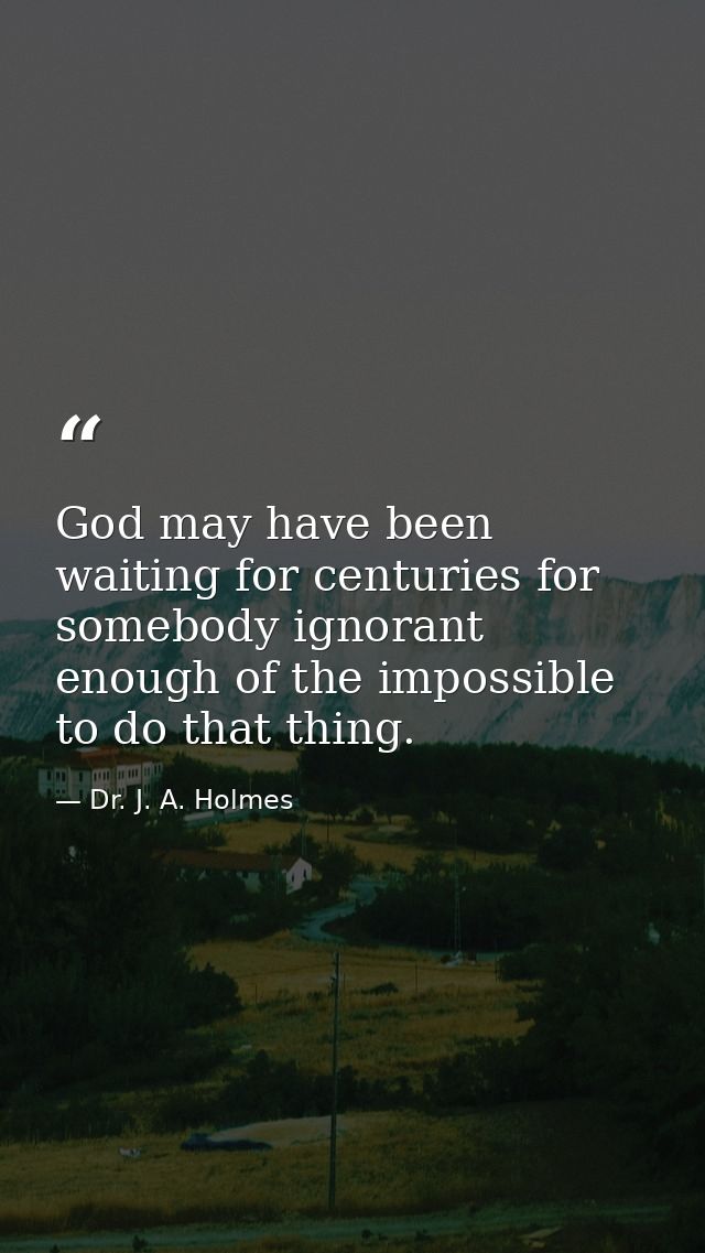 God may have been waiting for centuries for somebody ignorant enough of the impossible to do that thing. — Dr. J. A. Holmes