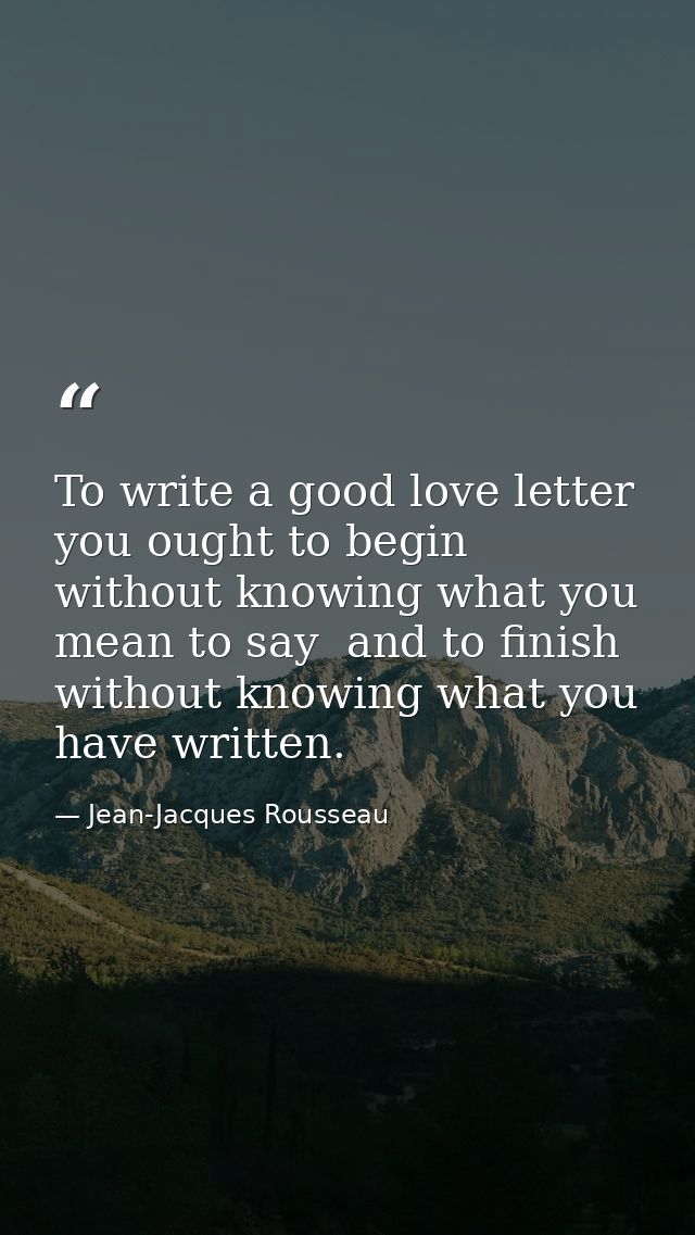 To write a good love letter you ought to begin without knowing what you mean to say  and to finish without knowing what  — Jean-Jacques Rousseau
