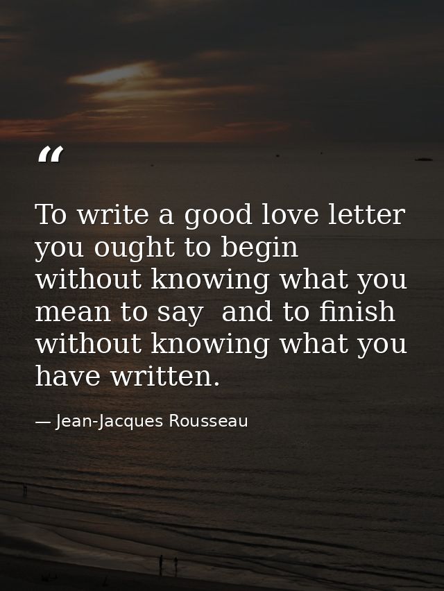 To write a good love letter you ought to begin without knowing what you mean to say  and to finish without knowing what  — Jean-Jacques Rousseau