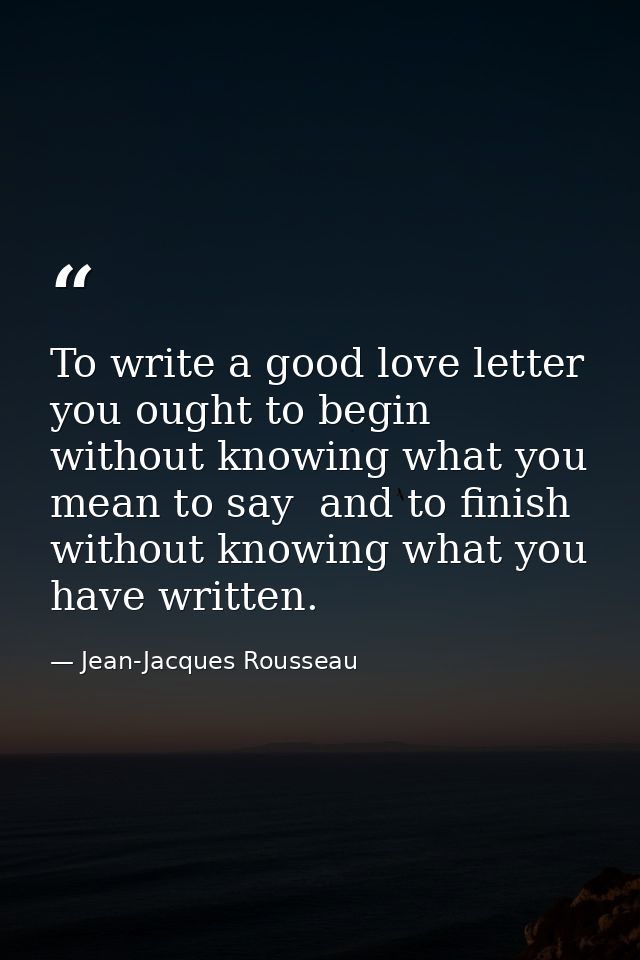 To write a good love letter you ought to begin without knowing what you mean to say  and to finish without knowing what  — Jean-Jacques Rousseau